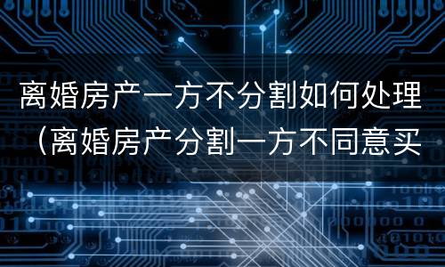 离婚房产一方不分割如何处理（离婚房产分割一方不同意买卖怎么办）