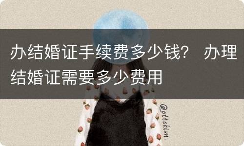 办结婚证手续费多少钱？ 办理结婚证需要多少费用