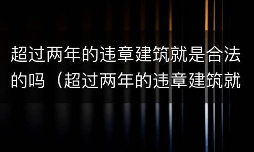 超过两年的违章建筑就是合法的吗（超过两年的违章建筑就是合法的吗）