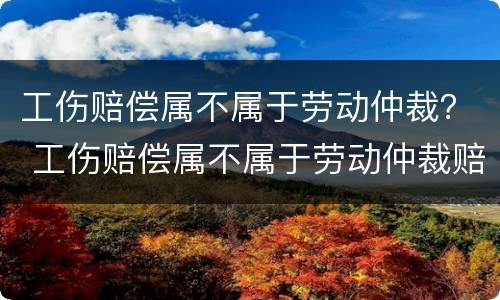 工伤赔偿属不属于劳动仲裁？ 工伤赔偿属不属于劳动仲裁赔偿