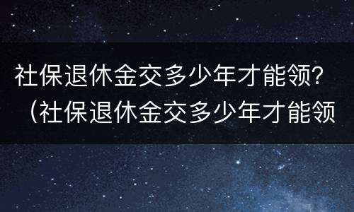 社保退休金交多少年才能领？（社保退休金交多少年才能领到）
