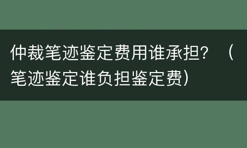 仲裁笔迹鉴定费用谁承担？（笔迹鉴定谁负担鉴定费）