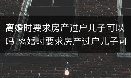 离婚时要求房产过户儿子可以吗 离婚时要求房产过户儿子可以吗知乎