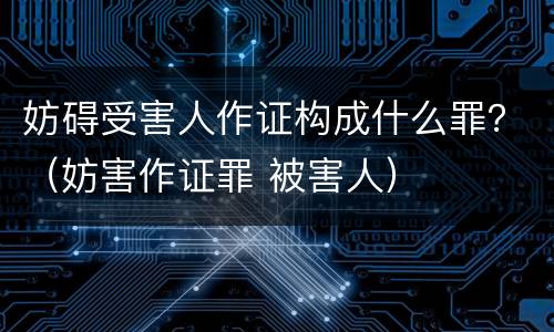 妨碍受害人作证构成什么罪？（妨害作证罪 被害人）