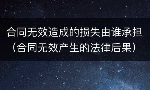 合同无效造成的损失由谁承担（合同无效产生的法律后果）