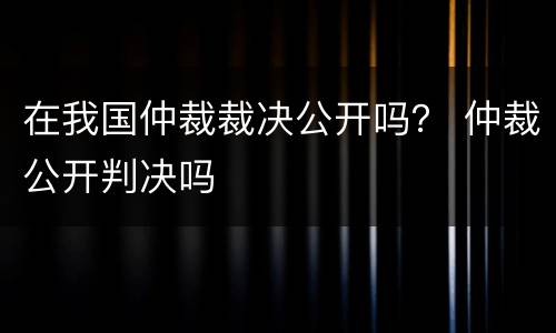 在我国仲裁裁决公开吗？ 仲裁公开判决吗