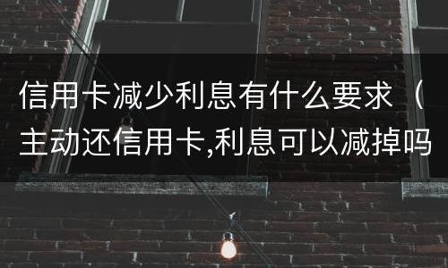 信用卡减少利息有什么要求（主动还信用卡,利息可以减掉吗）