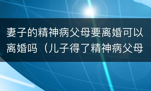 妻子的精神病父母要离婚可以离婚吗（儿子得了精神病父母能离婚吗）