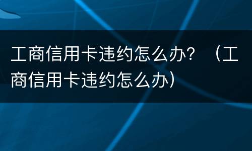 工商信用卡违约怎么办？（工商信用卡违约怎么办）