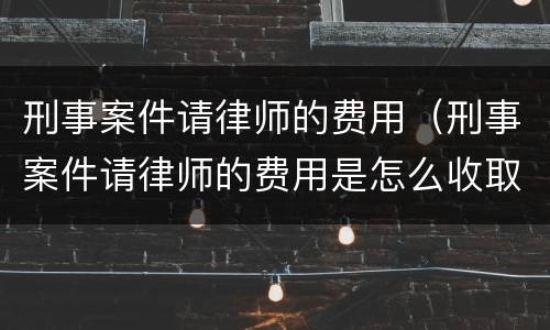刑事案件请律师的费用（刑事案件请律师的费用是怎么收取的）
