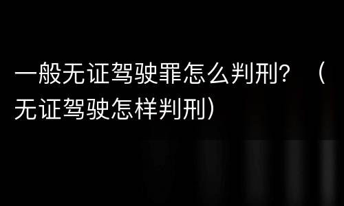 一般无证驾驶罪怎么判刑？（无证驾驶怎样判刑）