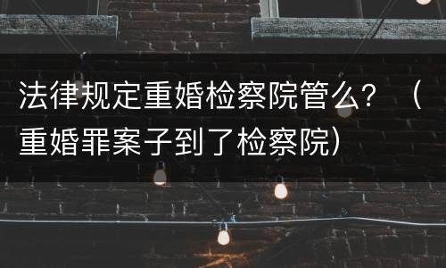 法律规定重婚检察院管么？（重婚罪案子到了检察院）