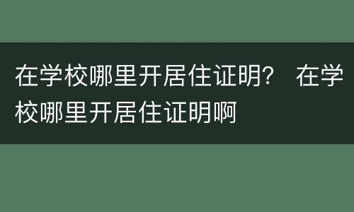 在学校哪里开居住证明？ 在学校哪里开居住证明啊