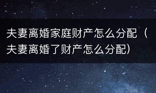 夫妻离婚家庭财产怎么分配（夫妻离婚了财产怎么分配）