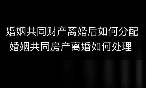 婚姻共同财产离婚后如何分配 婚姻共同房产离婚如何处理