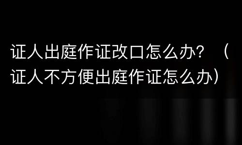 证人出庭作证改口怎么办？（证人不方便出庭作证怎么办）