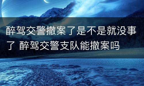 醉驾交警撤案了是不是就没事了 醉驾交警支队能撤案吗