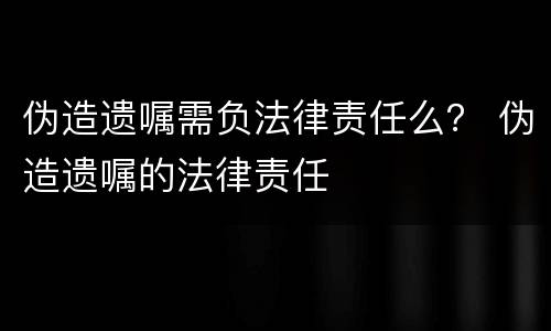 伪造遗嘱需负法律责任么？ 伪造遗嘱的法律责任