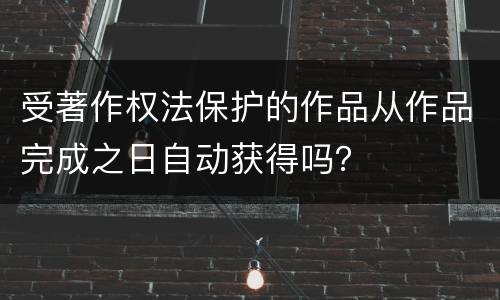 受著作权法保护的作品从作品完成之日自动获得吗？