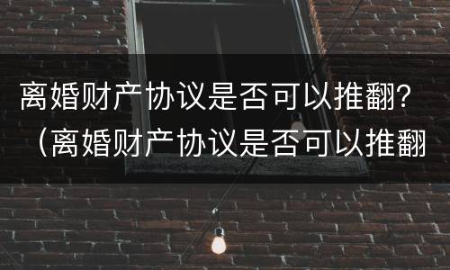 离婚财产协议是否可以推翻？（离婚财产协议是否可以推翻呢）