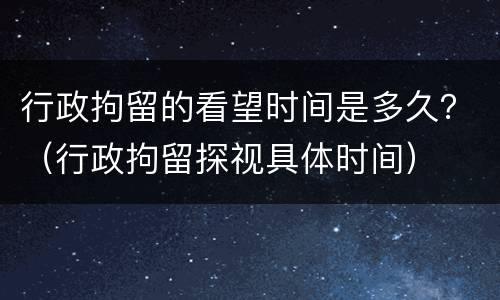 行政拘留的看望时间是多久？（行政拘留探视具体时间）