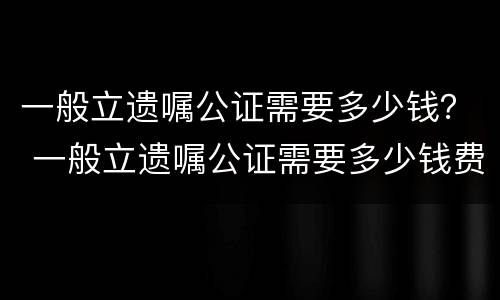 一般立遗嘱公证需要多少钱？ 一般立遗嘱公证需要多少钱费用