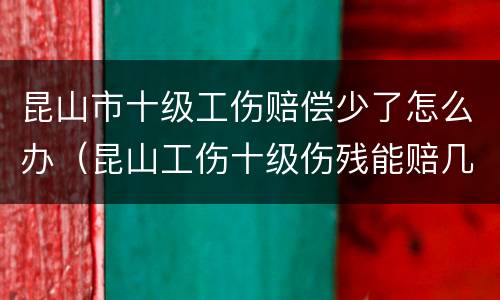 昆山市十级工伤赔偿少了怎么办（昆山工伤十级伤残能赔几万）