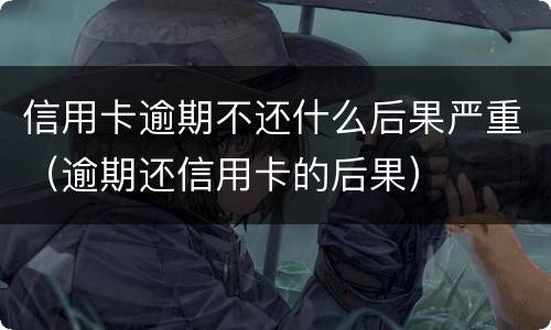 信用卡逾期不还什么后果严重（逾期还信用卡的后果）