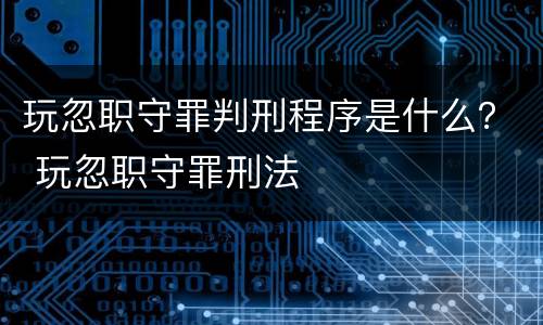 玩忽职守罪判刑程序是什么？ 玩忽职守罪刑法