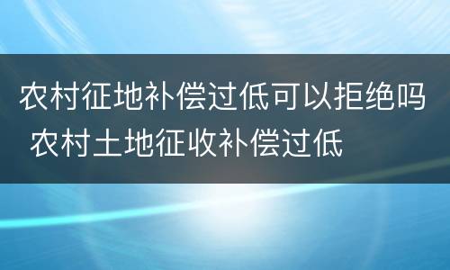 农村征地补偿过低可以拒绝吗 农村土地征收补偿过低