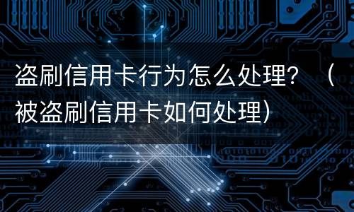 盗刷信用卡行为怎么处理？（被盗刷信用卡如何处理）