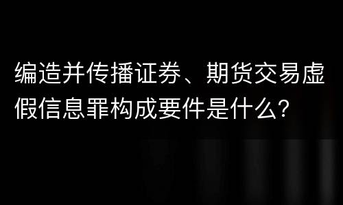 编造并传播证券、期货交易虚假信息罪构成要件是什么？