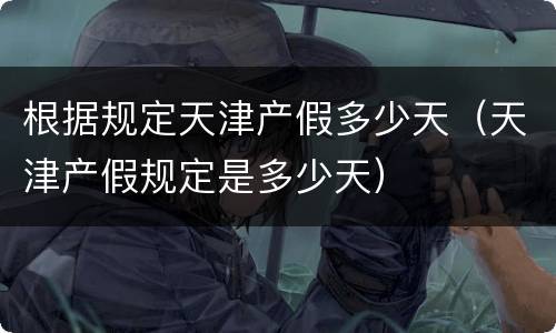 根据规定天津产假多少天（天津产假规定是多少天）
