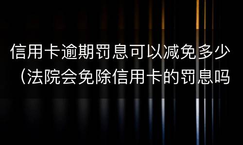 信用卡逾期罚息可以减免多少（法院会免除信用卡的罚息吗）