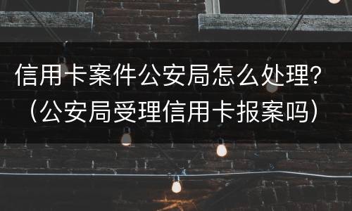 信用卡案件公安局怎么处理？（公安局受理信用卡报案吗）