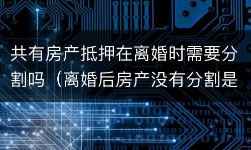 共有房产抵押在离婚时需要分割吗（离婚后房产没有分割是否可以进行房产抵押）