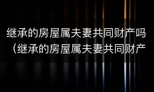 继承的房屋属夫妻共同财产吗（继承的房屋属夫妻共同财产吗怎么写）