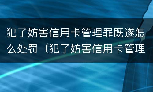犯了妨害信用卡管理罪既遂怎么处罚（犯了妨害信用卡管理罪既遂怎么处罚呢）