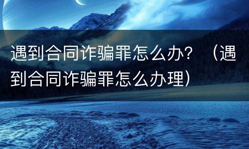 遇到合同诈骗罪怎么办？（遇到合同诈骗罪怎么办理）