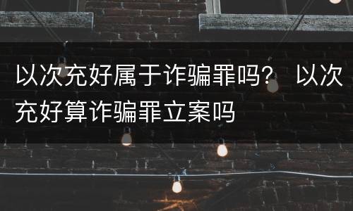 以次充好属于诈骗罪吗？ 以次充好算诈骗罪立案吗