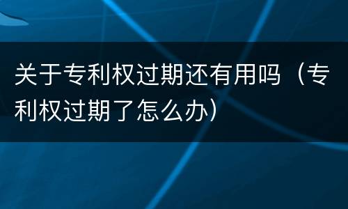 关于专利权过期还有用吗（专利权过期了怎么办）
