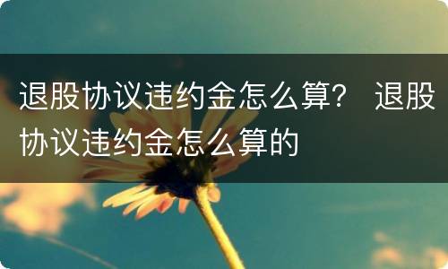 退股协议违约金怎么算？ 退股协议违约金怎么算的