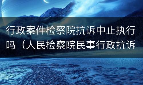 行政案件检察院抗诉中止执行吗（人民检察院民事行政抗诉办案规则是否废止）