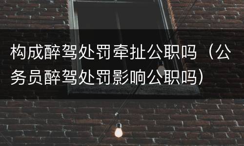构成醉驾处罚牵扯公职吗（公务员醉驾处罚影响公职吗）