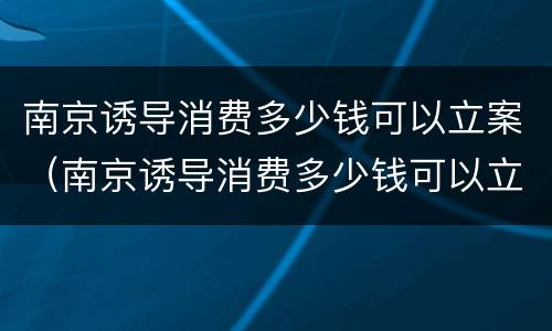 南京诱导消费多少钱可以立案（南京诱导消费多少钱可以立案侦查）