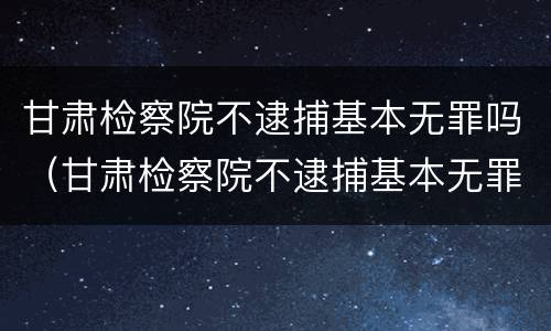 甘肃检察院不逮捕基本无罪吗（甘肃检察院不逮捕基本无罪吗知乎）
