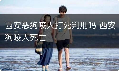 西安恶狗咬人打死判刑吗 西安狗咬人死亡