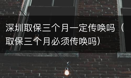 深圳取保三个月一定传唤吗（取保三个月必须传唤吗）