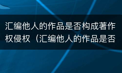 汇编他人的作品是否构成著作权侵权（汇编他人的作品是否构成著作权侵权行为）