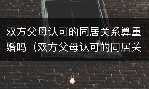 双方父母认可的同居关系算重婚吗（双方父母认可的同居关系算重婚吗怎么办）